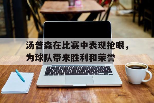 关于汤普森在比赛中表现抢眼，为球队带来胜利和荣誉的信息