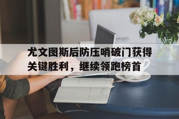 包含尤文图斯后防压哨破门获得关键胜利，继续领跑榜首的词条